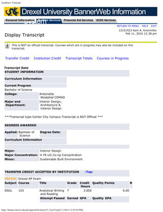 Academic Transcipt
https://banner.drexel.edu/pls/duprod/bwskotrn.P_ViewTran[2/11/2016 12:39:50 PM]
Drexel University BannerWeb Information
SystemPersonal Information Student Services Financial Aid Services SCDC Services

RETURN TO MENU
|
HELP
|
EXIT
Display Transcript

  
12151423 Karli A. Kronmiller

Feb 11, 2016 12:38 pm
This is NOT an official transcript. Courses which are in progress may also be included on this
transcript.

Transfer Credit
  
Institution Credit
  
Transcript Totals
  
Courses in Progress
Transcript Data
STUDENT INFORMATION
Curriculum Information
Current Program
Bachelor of Science
College: Antoinette
Westphal COMAD
Major and
Department:
Interior Design,
Architecture &
Interior Design
 
***Transcript type:Center City Campus Transcript is NOT Official ***
 
DEGREES AWARDED
Applied: Bachelor of
Science
Degree Date:  
Curriculum Information
 
Major: Interior Design
Major Concentration: 4 YR UG Co-op Concentration
Minor: Sustainable Built Environment
 
 
TRANSFER CREDIT ACCEPTED BY INSTITUTION      -Top-
201215: Drexel AP Exam
Subject Course Title Grade Credit
Hours
Quality Points R
ENGL 103 Analytical Writing
and Reading
T 3.000 0.00  
  Attempt Passed Earned GPA Quality GPA
 