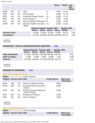 Academic Transcipt
https://banner.drexel.edu/pls/duprod/bwskotrn.P_ViewTran[2/11/2016 12:39:50 PM]
Hours Points and
End
Dates
DANC 120 UG Yoga A 3.000 12.00      
FMST 262 UG Film Comedy A- 3.000 11.01      
INTR 442 UG Hospitality Design Studio B+ 4.000 13.32      
INTR 491 UG Senior Project I B 3.000 9.00      
PHIL 102 UG Intro to Eastern Philosophy A 3.000 12.00      
WGST 275 UG Women's Health & Human
Rights
A+ 3.000 12.00      
  Attempt
Hours
Passed
Hours
Earned
Hours
GPA
Hours
Quality
Points
GPA
Current Term: 19.000 19.000 19.000 19.000 69.33 3.64
Cumulative: 171.000 168.000 168.000 168.000 597.76 3.55
 
Unofficial
Transcript
TRANSCRIPT TOTALS (UNDERGRADUATE QUARTER)      -Top-
  Attempt
Hours
Passed
Hours
Earned
Hours
GPA
Hours
Quality
Points
GPA
Total Institution: 171.000 168.000 168.000 168.000 597.76 3.55
Total Transfer: 0.000 0.000 3.000 0.000 0.00 0.00
Overall: 171.000 168.000 171.000 168.000 597.76 3.55
 
Unofficial
Transcript
COURSES IN PROGRESS       -Top-
Term: Winter Quarter 15-16
Major: Interior Design
Subject Course Level Title Credit Hours Start and
End Dates
ARTH 300 UG History of Modern Design 3.000  
ENVS 260 UG Environmental Science and
Society
3.000  
INTR 445 UG Contract Documentation for
Interior Design
3.000  
INTR 450 UG Professional Practice 3.000  
INTR 492 UG Senior Project II 3.000  
 
Unofficial
Transcript
Term: Spring Quarter 15-16
Major: Interior Design
Subject Course Level Title Credit Hours Start and
End Dates
 