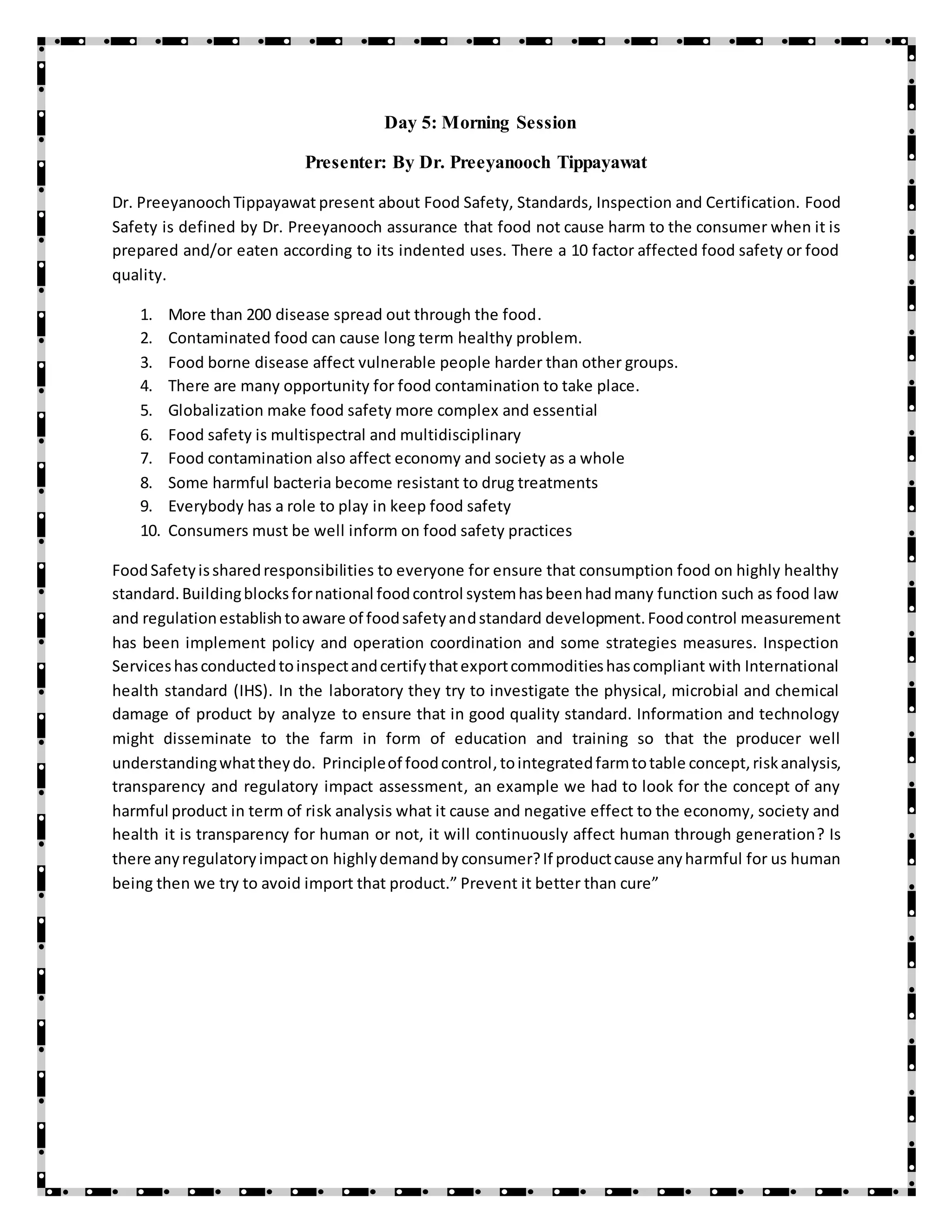 Day 5: Morning Session
Presenter: By Dr. Preeyanooch Tippayawat
Dr. PreeyanoochTippayawat present about Food Safety, Standards, Inspection and Certification. Food
Safety is defined by Dr. Preeyanooch assurance that food not cause harm to the consumer when it is
prepared and/or eaten according to its indented uses. There a 10 factor affected food safety or food
quality.
1. More than 200 disease spread out through the food.
2. Contaminated food can cause long term healthy problem.
3. Food borne disease affect vulnerable people harder than other groups.
4. There are many opportunity for food contamination to take place.
5. Globalization make food safety more complex and essential
6. Food safety is multispectral and multidisciplinary
7. Food contamination also affect economy and society as a whole
8. Some harmful bacteria become resistant to drug treatments
9. Everybody has a role to play in keep food safety
10. Consumers must be well inform on food safety practices
FoodSafetyissharedresponsibilities to everyone for ensure that consumption food on highly healthy
standard.Buildingblocksfornational foodcontrol systemhasbeenhadmany function such as food law
and regulationestablishtoaware of foodsafetyandstandard development.Foodcontrol measurement
has been implement policy and operation coordination and some strategies measures. Inspection
Serviceshasconductedtoinspectandcertifythatexportcommoditieshascompliant with International
health standard (IHS). In the laboratory they try to investigate the physical, microbial and chemical
damage of product by analyze to ensure that in good quality standard. Information and technology
might disseminate to the farm in form of education and training so that the producer well
understandingwhattheydo. Principleof foodcontrol, tointegratedfarmtotable concept,riskanalysis,
transparency and regulatory impact assessment, an example we had to look for the concept of any
harmful product in term of risk analysis what it cause and negative effect to the economy, society and
health it is transparency for human or not, it will continuously affect human through generation? Is
there anyregulatoryimpacton highlydemandby consumer?If productcause anyharmful for us human
being then we try to avoid import that product.” Prevent it better than cure”
 