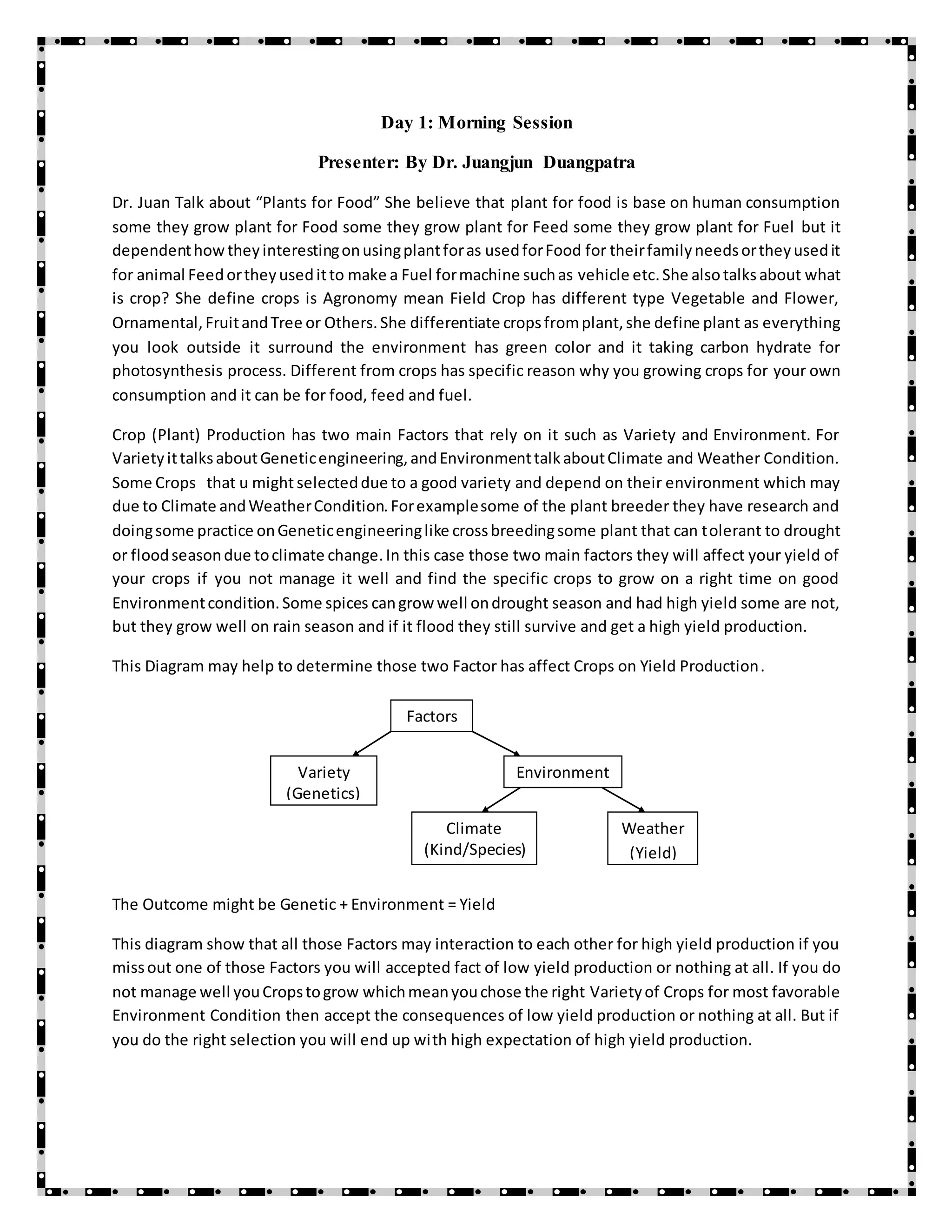 Day 1: Morning Session
Presenter: By Dr. Juangjun Duangpatra
Dr. Juan Talk about “Plants for Food” She believe that plant for food is base on human consumption
some they grow plant for Food some they grow plant for Feed some they grow plant for Fuel but it
dependenthowtheyinterestingonusingplantforas usedforFood for theirfamilyneedsortheyusedit
for animal Feedortheyuseditto make a Fuel formachine suchas vehicle etc.She alsotalksabout what
is crop? She define crops is Agronomy mean Field Crop has different type Vegetable and Flower,
Ornamental,FruitandTree or Others.She differentiate cropsfromplant,she define plant as everything
you look outside it surround the environment has green color and it taking carbon hydrate for
photosynthesis process. Different from crops has specific reason why you growing crops for your own
consumption and it can be for food, feed and fuel.
Crop (Plant) Production has two main Factors that rely on it such as Variety and Environment. For
VarietyittalksaboutGeneticengineering,andEnvironmenttalkaboutClimate and Weather Condition.
Some Crops that u might selecteddue to a good variety and depend on their environment which may
due to Climate andWeatherCondition.Forexamplesome of the plant breeder they have research and
doingsome practice onGeneticengineeringlike crossbreedingsome plant that can tolerant to drought
or floodseasondue toclimate change.In this case those two main factors they will affect your yield of
your crops if you not manage it well and find the specific crops to grow on a right time on good
Environmentcondition.Some spices cangrow well ondrought season and had high yield some are not,
but they grow well on rain season and if it flood they still survive and get a high yield production.
This Diagram may help to determine those two Factor has affect Crops on Yield Production.
The Outcome might be Genetic + Environment = Yield
This diagram show that all those Factors may interaction to each other for high yield production if you
missout one of those Factors you will accepted fact of low yield production or nothing at all. If you do
not manage well youCropstogrow whichmeanyouchose the right Varietyof Crops for most favorable
Environment Condition then accept the consequences of low yield production or nothing at all. But if
you do the right selection you will end up with high expectation of high yield production.
Factors
Variety
(Genetics)
Environment
Climate
(Kind/Species)
Weather
(Yield)
 