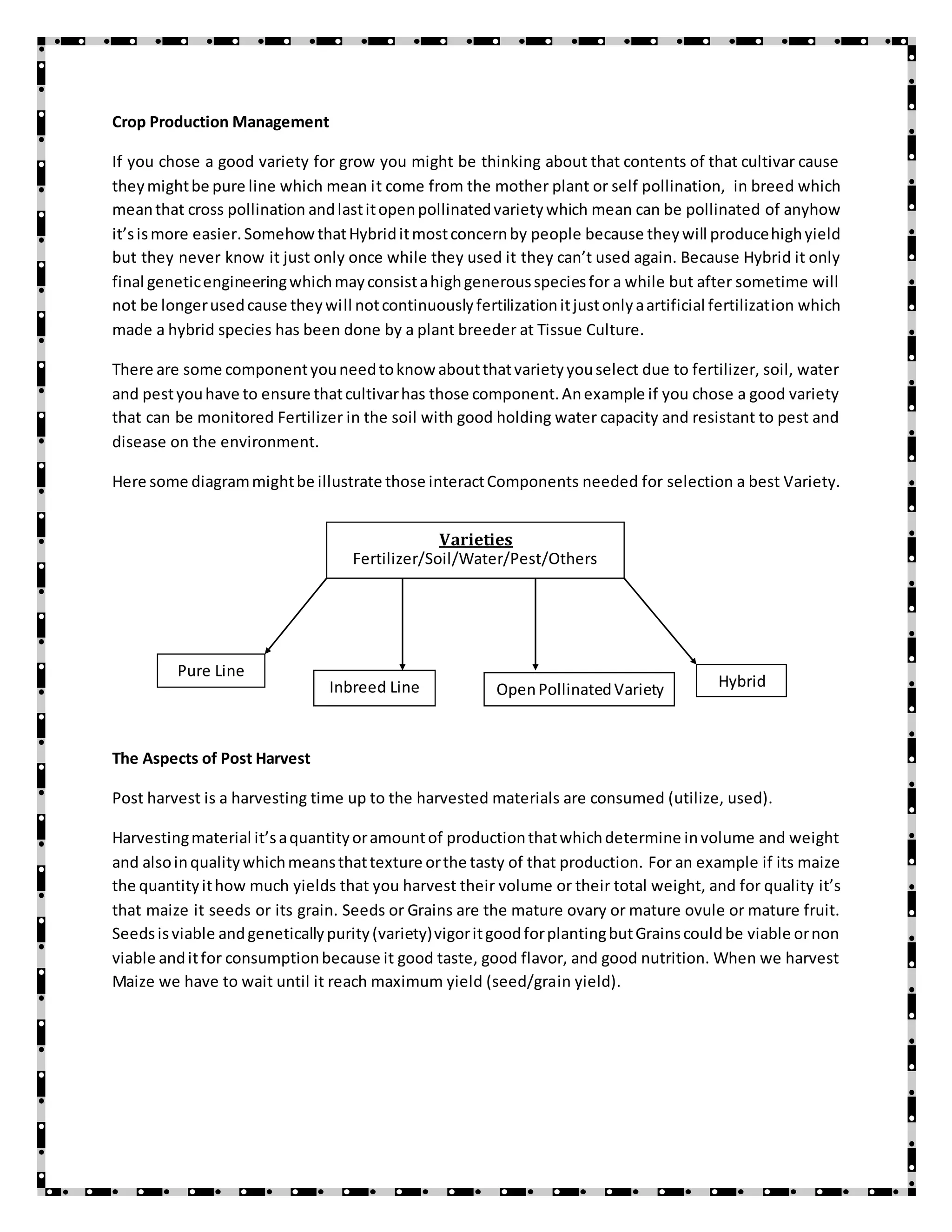 Crop Production Management
If you chose a good variety for grow you might be thinking about that contents of that cultivar cause
theymightbe pure line which mean it come from the mother plant or self pollination, in breed which
meanthat cross pollination andlastitopenpollinatedvarietywhich mean can be pollinated of anyhow
it’sismore easier.SomehowthatHybriditmostconcernby people because theywill producehighyield
but they never know it just only once while they used it they can’t used again. Because Hybrid it only
final geneticengineeringwhichmayconsistahighgenerousspeciesfor a while but after sometime will
not be longerusedcause theywill notcontinuouslyfertilizationitjustonlyaartificial fertilization which
made a hybrid species has been done by a plant breeder at Tissue Culture.
There are some componentyouneedtoknow aboutthatvarietyyouselect due to fertilizer, soil, water
and pestyouhave to ensure thatcultivarhas those component.Anexample if you chose a good variety
that can be monitored Fertilizer in the soil with good holding water capacity and resistant to pest and
disease on the environment.
Here some diagrammightbe illustrate those interactComponents needed for selection a best Variety.
The Aspects of Post Harvest
Post harvest is a harvesting time up to the harvested materials are consumed (utilize, used).
Harvestingmaterial it’saquantityoramountof productionthatwhichdetermine involume and weight
and alsoinqualitywhichmeansthattexture orthe tasty of that production. For an example if its maize
the quantityithow much yields that you harvest their volume or their total weight, and for quality it’s
that maize it seeds or its grain. Seeds or Grains are the mature ovary or mature ovule or mature fruit.
Seedsisviable andgeneticallypurity(variety)vigoritgoodforplantingbutGrainscouldbe viable ornon
viable anditfor consumptionbecause it good taste, good flavor, and good nutrition. When we harvest
Maize we have to wait until it reach maximum yield (seed/grain yield).
Varieties
Fertilizer/Soil/Water/Pest/Others
Pure Line
Inbreed Line OpenPollinatedVariety Hybrid
 