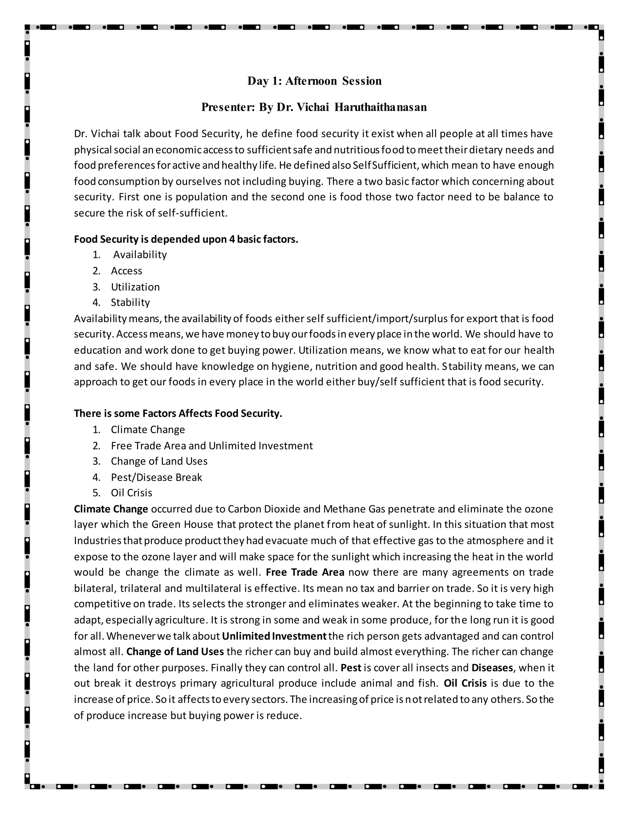 Day 1: Afternoon Session
Presenter: By Dr. Vichai Haruthaithanasan
Dr. Vichai talk about Food Security, he define food security it exist when all people at all times have
physical social aneconomicaccessto sufficientsafe andnutritiousfoodtomeettheirdietary needs and
foodpreferencesforactive andhealthylife. He definedalso SelfSufficient,which mean to have enough
foodconsumption by ourselves not including buying. There a two basic factor which concerning about
security. First one is population and the second one is food those two factor need to be balance to
secure the risk of self-sufficient.
Food Security is depended upon 4 basic factors.
1. Availability
2. Access
3. Utilization
4. Stability
Availabilitymeans,the availabilityof foods either self sufficient/import/surplus for export that is food
security.Accessmeans,we have moneytobuyourfoodsineveryplace inthe world. We should have to
education and work done to get buying power. Utilization means, we know what to eat for our health
and safe. We should have knowledge on hygiene, nutrition and good health. Stability means, we can
approach to get our foods in every place in the world either buy/self sufficient that is food security.
There is some Factors Affects Food Security.
1. Climate Change
2. Free Trade Area and Unlimited Investment
3. Change of Land Uses
4. Pest/Disease Break
5. Oil Crisis
Climate Change occurred due to Carbon Dioxide and Methane Gas penetrate and eliminate the ozone
layer which the Green House that protect the planet from heat of sunlight. In this situation that most
Industriesthatproduce producttheyhadevacuate much of that effective gas to the atmosphere and it
expose to the ozone layer and will make space for the sunlight which increasing the heat in the world
would be change the climate as well. Free Trade Area now there are many agreements on trade
bilateral, trilateral and multilateral is effective. Its mean no tax and barrier on trade. So it is very high
competitive on trade. Its selects the stronger and eliminates weaker. At the beginning to take time to
adapt,especiallyagriculture. It is strong in some and weak in some produce, for the long run it is good
for all.Wheneverwe talkabout UnlimitedInvestmentthe rich person gets advantaged and can control
almost all. Change of Land Uses the richer can buy and build almost everything. The richer can change
the land for other purposes. Finally they can control all. Pest is cover all insects and Diseases, when it
out break it destroys primary agricultural produce include animal and fish. Oil Crisis is due to the
increase of price.Soit affectstoeverysectors.The increasingof price isnotrelatedtoany others.Sothe
of produce increase but buying power is reduce.
 