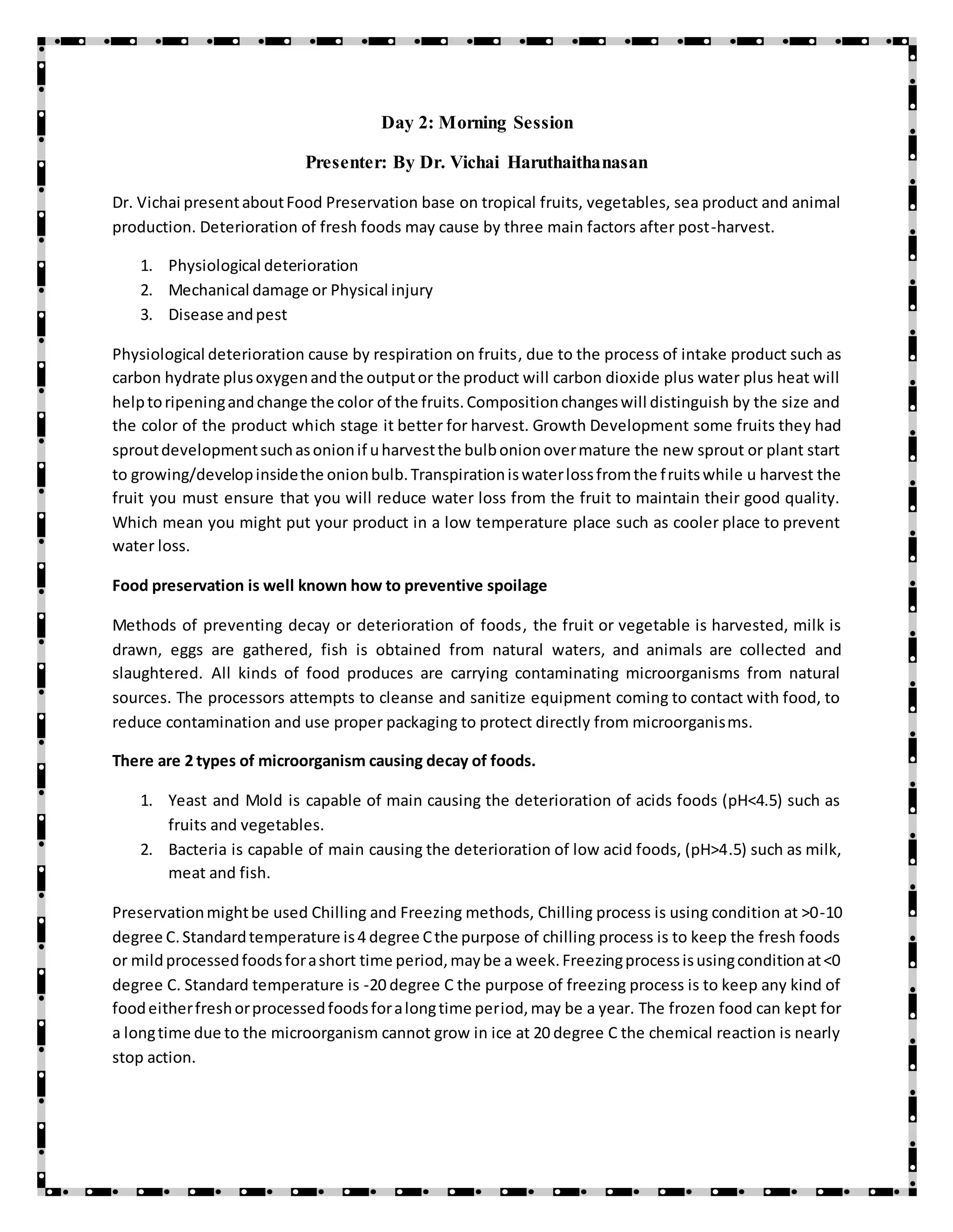 Day 2: Morning Session
Presenter: By Dr. Vichai Haruthaithanasan
Dr. Vichai presentaboutFood Preservation base on tropical fruits, vegetables, sea product and animal
production. Deterioration of fresh foods may cause by three main factors after post-harvest.
1. Physiological deterioration
2. Mechanical damage or Physical injury
3. Disease andpest
Physiological deterioration cause by respiration on fruits, due to the process of intake product such as
carbon hydrate plusoxygenandthe outputor the product will carbon dioxide plus water plus heat will
helptoripeningandchange the color of the fruits.Compositionchangeswill distinguish by the size and
the color of the product which stage it better for harvest. Growth Development some fruits they had
sproutdevelopmentsuchasonionif uharvestthe bulbonionovermature the new sprout or plant start
to growing/developinsidethe onionbulb.Transpirationiswaterlossfromthe fruitswhile u harvest the
fruit you must ensure that you will reduce water loss from the fruit to maintain their good quality.
Which mean you might put your product in a low temperature place such as cooler place to prevent
water loss.
Food preservation is well known how to preventive spoilage
Methods of preventing decay or deterioration of foods, the fruit or vegetable is harvested, milk is
drawn, eggs are gathered, fish is obtained from natural waters, and animals are collected and
slaughtered. All kinds of food produces are carrying contaminating microorganisms from natural
sources. The processors attempts to cleanse and sanitize equipment coming to contact with food, to
reduce contamination and use proper packaging to protect directly from microorganisms.
There are 2 types of microorganism causing decay of foods.
1. Yeast and Mold is capable of main causing the deterioration of acids foods (pH<4.5) such as
fruits and vegetables.
2. Bacteria is capable of main causing the deterioration of low acid foods, (pH>4.5) such as milk,
meat and fish.
Preservationmightbe used Chilling and Freezing methods, Chilling process is using condition at >0-10
degree C.Standardtemperature is4 degree Cthe purpose of chilling process is to keep the fresh foods
or mildprocessedfoodsforashort time period,maybe a week.Freezingprocessisusingconditionat<0
degree C. Standard temperature is -20 degree C the purpose of freezing process is to keep any kind of
foodeitherfreshorprocessedfoodsforalongtime period,may be a year. The frozen food can kept for
a longtime due to the microorganism cannot grow in ice at 20 degree C the chemical reaction is nearly
stop action.
 