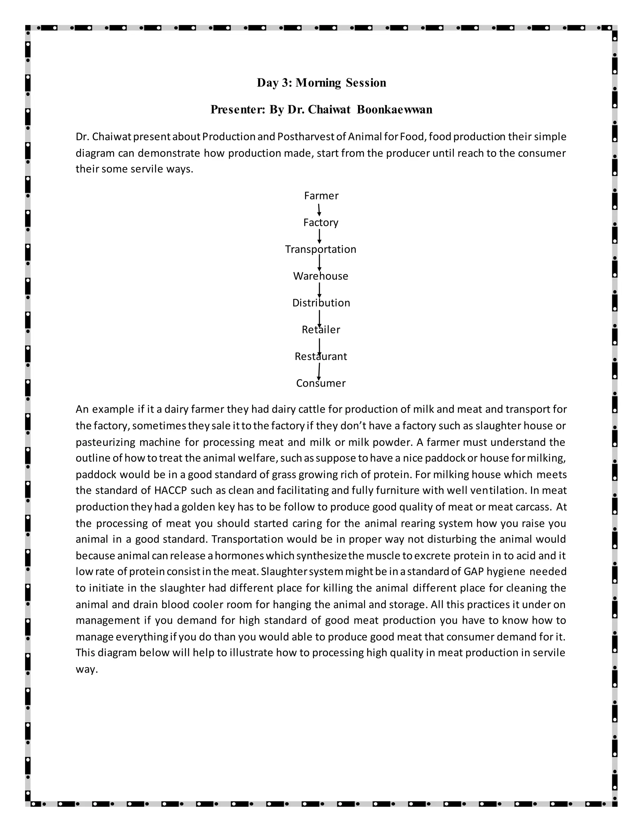 Day 3: Morning Session
Presenter: By Dr. Chaiwat Boonkaewwan
Dr. ChaiwatpresentaboutProductionand Postharvestof Animal forFood,foodproduction their simple
diagram can demonstrate how production made, start from the producer until reach to the consumer
their some servile ways.
Farmer
Factory
Transportation
Warehouse
Distribution
Retailer
Restaurant
Consumer
An example if it a dairy farmer they had dairy cattle for production of milk and meat and transport for
the factory,sometimestheysale ittothe factoryif they don’t have a factory such as slaughter house or
pasteurizing machine for processing meat and milk or milk powder. A farmer must understand the
outline of howtotreat the animal welfare,suchassuppose tohave a nice paddockor house formilking,
paddock would be in a good standard of grass growing rich of protein. For milking house which meets
the standard of HACCP such as clean and facilitating and fully furniture with well ventilation. In meat
productiontheyhada golden key has to be follow to produce good quality of meat or meat carcass. At
the processing of meat you should started caring for the animal rearing system how you raise you
animal in a good standard. Transportation would be in proper way not disturbing the animal would
because animal canrelease ahormoneswhichsynthesizethe muscle toexcrete protein in to acid and it
lowrate of proteinconsistinthe meat.Slaughtersystemmightbe inastandardof GAP hygiene needed
to initiate in the slaughter had different place for killing the animal different place for cleaning the
animal and drain blood cooler room for hanging the animal and storage. All this practices it under on
management if you demand for high standard of good meat production you have to know how to
manage everythingif you do than you would able to produce good meat that consumer demand for it.
This diagram below will help to illustrate how to processing high quality in meat production in servile
way.
 