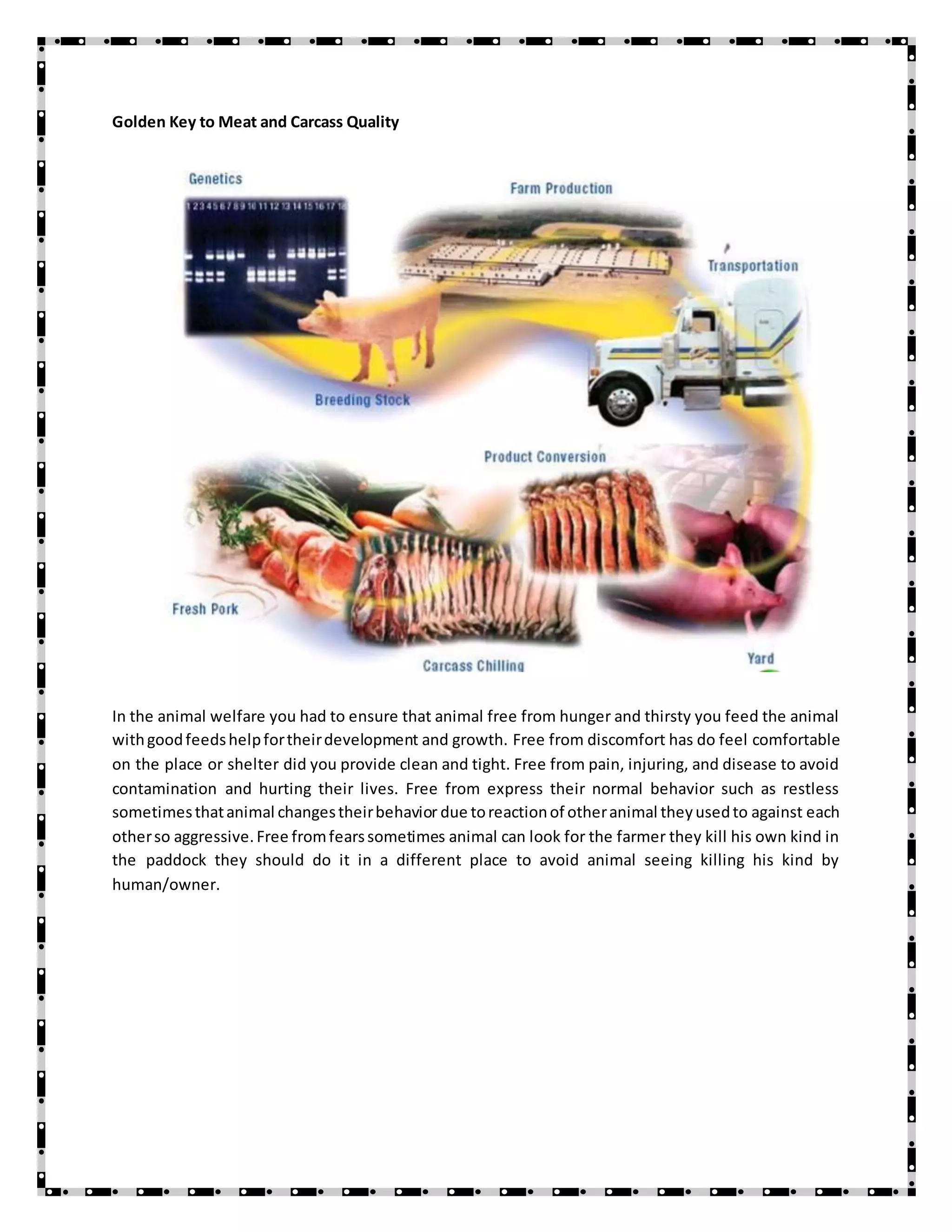 Golden Key to Meat and Carcass Quality
In the animal welfare you had to ensure that animal free from hunger and thirsty you feed the animal
withgoodfeedshelpfortheirdevelopment and growth. Free from discomfort has do feel comfortable
on the place or shelter did you provide clean and tight. Free from pain, injuring, and disease to avoid
contamination and hurting their lives. Free from express their normal behavior such as restless
sometimesthatanimal changestheirbehavior due toreactionof otheranimal theyusedto against each
otherso aggressive.Free fromfearssometimes animal can look for the farmer they kill his own kind in
the paddock they should do it in a different place to avoid animal seeing killing his kind by
human/owner.
 