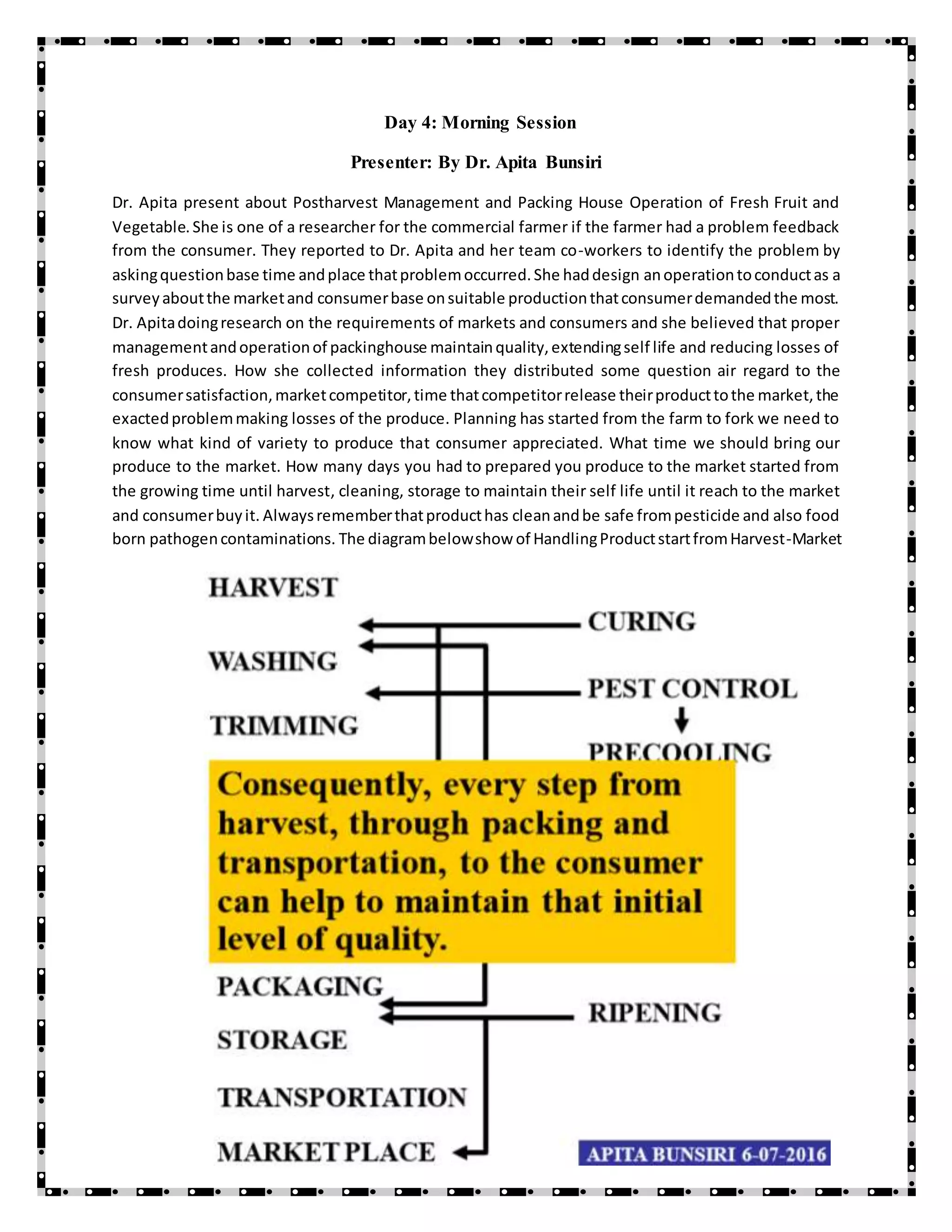 Day 4: Morning Session
Presenter: By Dr. Apita Bunsiri
Dr. Apita present about Postharvest Management and Packing House Operation of Fresh Fruit and
Vegetable.She is one of a researcher for the commercial farmer if the farmer had a problem feedback
from the consumer. They reported to Dr. Apita and her team co-workers to identify the problem by
askingquestionbase time andplace thatproblemoccurred.She haddesign anoperationtoconductas a
surveyaboutthe marketand consumerbase onsuitable productionthatconsumerdemandedthe most.
Dr. Apitadoingresearch on the requirements of markets and consumers and she believed that proper
managementandoperationof packinghouse maintainquality,extendingself life and reducing losses of
fresh produces. How she collected information they distributed some question air regard to the
consumersatisfaction,marketcompetitor,time thatcompetitorrelease theirproducttothe market,the
exactedproblemmaking losses of the produce. Planning has started from the farm to fork we need to
know what kind of variety to produce that consumer appreciated. What time we should bring our
produce to the market. How many days you had to prepared you produce to the market started from
the growing time until harvest, cleaning, storage to maintain their self life until it reach to the market
and consumerbuyit. Alwaysrememberthatproducthas cleanandbe safe frompesticide and also food
born pathogencontaminations. The diagrambelowshow of HandlingProductstartfromHarvest-Market
 