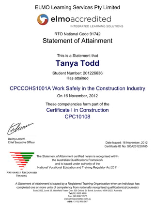 ELMO Learning Services Pty Limited
RTO National Code 91742
Statement of Attainment
This is a Statement that
Tanya Todd
Student Number: 201226636
Has attained
CPCCOHS1001A Work Safely in the Construction Industry
On 16 November, 2012
These competencies form part of the
Certificate I in Construction
CPC10108
Date Issued: 16 November, 2012
Certificate ID No: SOA201220185
The Statement of Attainment certified herein is recognised within
the Australian Qualifications Framework
and is issued under authority of the
National Vocational Education and Training Regulator Act 2011
A Statement of Attainment is issued by a Registered Training Organisation when an individual has
completed one or more units of competency from nationally recognised qualification(s)/course(s)
Suite 2502, Level 25, Westfield Tower One, 520 Oxford St, Bondi Junction, NSW 2022, Australia
Tel:(02) 8305 4800
Fax: (02) 9387 7877
www.elmoaccredited.com.au
ABN: 13 102 455 087
 