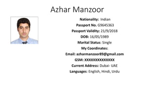 Azhar Manzoor
Nationality: Indian
Passport No. G9645363
Passport Validity: 21/9/2018
DOB: 16/05/1989
Marital Status: Single
My Coordinates:
Email: azharmanzoor89@gmail.com
GSM: XXXXXXXXXXXXXX
Current Address: Dubai- UAE
Languages: English, Hindi, Urdu
 