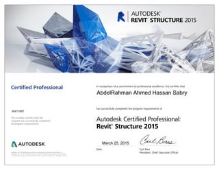 This number certifies that the
recipient has successfully completed
all program requirements.
Certified Professional In recognition of a commitment to professional excellence, this certifies that
has successfully completed the program requirements of
Autodesk Certified Professional:
Revit®
Structure 2015
Date	 Carl Bass
	 President, Chief Executive OfficerAutodesk, the Autodesk logo, and Revit are registered trademarks or trademarks of
Autodesk, Inc., in the USA and/or other countries. All other brand names, product names,
or trademarks belong to their respective holders. © 2015 Autodesk, Inc. All rights reserved.
March 25, 2015
00411697
AbdelRahman Ahmed Hassan Sabry
 
