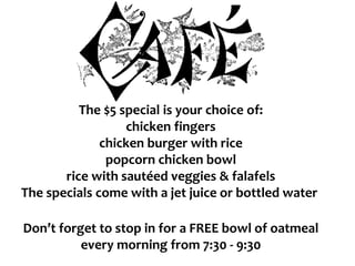 The $5 special is your choice of:
chicken fingers
chicken burger with rice
popcorn chicken bowl
rice with sautéed veggies & falafels
The specials come with a jet juice or bottled water
Don’t forget to stop in for a FREE bowl of oatmeal
every morning from 7:30 - 9:30
 