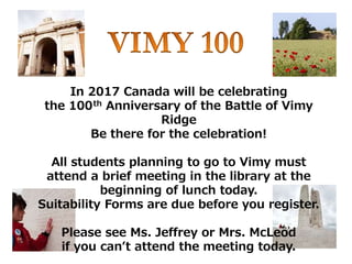 In 2017 Canada will be celebrating
the 100th Anniversary of the Battle of Vimy
Ridge
Be there for the celebration!
All students planning to go to Vimy must
attend a brief meeting in the library at the
beginning of lunch today.
Suitability Forms are due before you register.
Please see Ms. Jeffrey or Mrs. McLeod
if you can’t attend the meeting today.
 