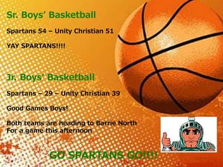 Sr. Boys’ Basketball
Spartans 54 – Unity Christian 51
YAY SPARTANS!!!!
Jr. Boys’ Basketball
Spartans – 29 – Unity Christian 39
Good Games Boys!
Both teams are heading to Barrie North
For a game this afternoon
GO SPARTANS GO!!!!
 