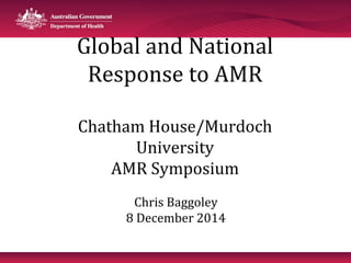 Global and National 
Response to AMR 
Chatham House/Murdoch 
University 
AMR Symposium 
Chris Baggoley 
8 December 2014 
 
