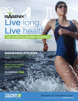 www.IsagenixHealth.net | SUMMER 2015
Solutions to Transform Lives™
Live long.
Live healthy.
RUNNING FAQ
THE SCIENCE BEHIND ISAGENIX
E D I T I O N
ENDURANCE ATHLETES
AND CLEANSE DAYS
FLUID ENERGY
How much water
do you need?
PAGE 6
PAGE 8
PAGE 14
 
