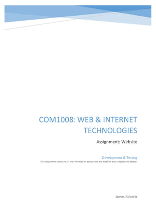 COM1008: WEB & INTERNET
TECHNOLOGIES
Assignment: Website
James Roberts
Development & Testing
This document contains all theinformation abouthow the website was created and tested.
 