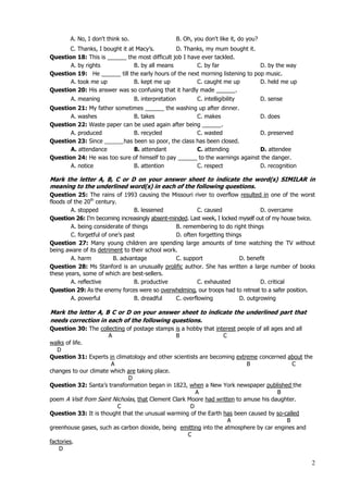 2
A. No, I don't think so. B. Oh, you don't like it, do you?
C. Thanks, I bought it at Macy’s. D. Thanks, my mum bought it.
Question 18: This is ______ the most difficult job I have ever tackled.
A. by rights B. by all means C. by far D. by the way
Question 19: He ______ till the early hours of the next morning listening to pop music.
A. took me up B. kept me up C. caught me up D. held me up
Question 20: His answer was so confusing that it hardly made ______.
A. meaning B. interpretation C. intelligibility D. sense
Question 21: My father sometimes ______ the washing up after dinner.
A. washes B. takes C. makes D. does
Question 22: Waste paper can be used again after being ______.
A. produced B. recycled C. wasted D. preserved
Question 23: Since ______has been so poor, the class has been closed.
A. attendance B. attendant C. attending D. attendee
Question 24: He was too sure of himself to pay ______ to the warnings against the danger.
A. notice B. attention C. respect D. recognition
Mark the letter A, B, C or D on your answer sheet to indicate the word(s) SIMILAR in
meaning to the underlined word(s) in each of the following questions.
Question 25: The rains of 1993 causing the Missouri river to overflow resulted in one of the worst
floods of the 20th
century.
A. stopped B. lessened C. caused D. overcame
Question 26: I’m becoming increasingly absent-minded. Last week, I locked myself out of my house twice.
A. being considerate of things B. remembering to do right things
C. forgetful of one’s past D. often forgetting things
Question 27: Many young children are spending large amounts of time watching the TV without
being aware of its detriment to their school work.
A. harm B. advantage C. support D. benefit
Question 28: Ms Stanford is an unusually prolific author. She has written a large number of books
these years, some of which are best-sellers.
A. reflective B. productive C. exhausted D. critical
Question 29: As the enemy forces were so overwhelming, our troops had to retreat to a safer position.
A. powerful B. dreadful C. overflowing D. outgrowing
Mark the letter A, B C or D on your answer sheet to indicate the underlined part that
needs correction in each of the following questions.
Question 30: The collecting of postage stamps is a hobby that interest people of all ages and all
A B C
walks of life.
D
Question 31: Experts in climatology and other scientists are becoming extreme concerned about the
A B C
changes to our climate which are taking place.
D
Question 32: Santa’s transformation began in 1823, when a New York newspaper published the
A B
poem A Visit from Saint Nicholas, that Clement Clark Moore had written to amuse his daughter.
C D
Question 33: It is thought that the unusual warming of the Earth has been caused by so-called
A B
greenhouse gases, such as carbon dioxide, being emitting into the atmosphere by car engines and
C
factories.
D
 