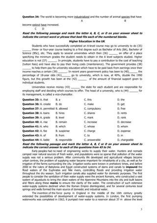 3
Question 34: The world is becoming more industrialized and the number of animal species that have
A B
become extinct have increased.
C D
Read the following passage and mark the letter A, B, C, or D on your answer sheet to
indicate the correct word or phrase that best fits each of the numbered blanks.
Higher Education in the UK
Students who have successfully completed an A-level course may go to university to do (35)
______ three- or four-year course leading to a first degree such as Bachelor of Arts (BA), Bachelor of
Science (BSc), etc. They apply to several universities which then (36) ______ an offer of a place
specifying the minimum grades the student needs to obtain in the A level subjects studied. Higher
education is not (37) ______. In principle, students have to pay a contribution to the cost of teaching
(tuition fees) and have also to pay their living costs (maintenance). The government provides (38)
______ to help them pay for university education which have to be paid back from earnings once their
income reaches a certain (39) ______. In recent years government policy has been to (40)______ the
percentage of 18-year olds (41)______ go to university, which is now, at 40%, double the 1990
figure, but this growth has been at the (42) ______ of the amount of financial support given to
individual students.
Universities receive money (43) ______ the state for each student and are responsible for
employing staff and deciding which courses to offer. The head of a university, who is (44) ______ for
its management, is called a vice-chancellor.
Question 35: A. that B. a C. this D. the
Question 36: A. create B. do C. make D. get
Question 37: A. permitted B. allowed C. compulsory D. free
Question 38: A. loans B. hires C. shares D. rents
Question 39: A. grade B. level C. mark D. rank
Question 40: A. rise B. remain C. increase D. decrease
Question 41: A. who B. which C. whose D. whom
Question 42: A. fee B. suspense C. charge D. expense
Question 43: A. of B. from C. to D. in
Question 44: A. liable B. responsible C. answerable D. chargeable
Read the following passage and mark the letter A, B, C or D on your answer sheet to
indicate the correct answer to each of the questions from 45 to 54.
Early peoples had no need of engineering works to supply their water. Hunters and nomads
camped near natural sources of fresh water, and populations were so sparse that pollution of the water
supply was not a serious problem. After community life developed and agricultural villages became
urban centres, the problem of supplying water became important for inhabitants of a city, as well as for
irrigation of the farms surrounding the city. Irrigation works were known in prehistoric times, and before
2000 BC the rulers of Babylonia and Egypt constructed systems of dams and canals to impound the
flood waters of the Euphrates and Nile rivers, controlling floods and providing irrigation water
throughout the dry season. Such irrigation canals also supplied water for domestic purposes. The first
people to consider the sanitation of their water supply were the ancient Romans, who constructed a vast
system of aqueducts to bring the clean waters of the Apennine Mountains into the city and built basins
and filters along these mains to ensure the clarity of the water. The construction of such extensive
water-supply systems declined when the Roman Empire disintegrated, and for several centuries local
springs and wells formed the main source of domestic and industrial water.
The invention of the force pump in England in the middle of the 16th century greatly
extended the possibilities of development of water-supply systems. In London, the first pumping
waterworks was completed in 1562; it pumped river water to a reservoir about 37 m above the level
 