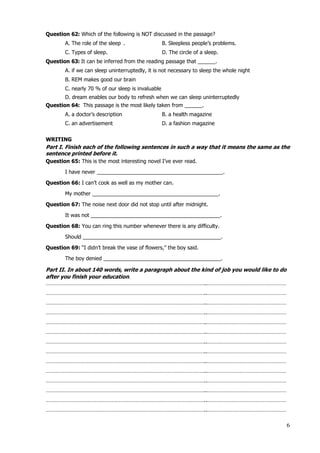 6
Question 62: Which of the following is NOT discussed in the passage?
A. The role of the sleep . B. Sleepless people’s problems.
C. Types of sleep. D. The circle of a sleep.
Question 63: It can be inferred from the reading passage that ______.
A. if we can sleep uninterruptedly, it is not necessary to sleep the whole night
B. REM makes good our brain
C. nearly 70 % of our sleep is invaluable
D. dream enables our body to refresh when we can sleep uninterruptedly
Question 64: This passage is the most likely taken from ______.
A. a doctor’s description B. a health magazine
C. an advertisement D. a fashion magazine
WRITING
Part I. Finish each of the following sentences in such a way that it means the same as the
sentence printed before it.
Question 65: This is the most interesting novel I’ve ever read.
I have never ___________________________________________.
Question 66: I can’t cook as well as my mother can.
My mother ___________________________________________.
Question 67: The noise next door did not stop until after midnight.
It was not ____________________________________________.
Question 68: You can ring this number whenever there is any difficulty.
Should _______________________________________________.
Question 69: “I didn’t break the vase of flowers,” the boy said.
The boy denied ________________________________________.
Part II. In about 140 words, write a paragraph about the kind of job you would like to do
after you finish your education.
………………………………………………………………………………………………..………………………………………………
………………………………………………………………………………………………..………………………………………………
………………………………………………………………………………………………..………………………………………………
………………………………………………………………………………………………..………………………………………………
………………………………………………………………………………………………..………………………………………………
………………………………………………………………………………………………..………………………………………………
………………………………………………………………………………………………..………………………………………………
………………………………………………………………………………………………..………………………………………………
………………………………………………………………………………………………..………………………………………………
………………………………………………………………………………………………..………………………………………………
………………………………………………………………………………………………..………………………………………………
………………………………………………………………………………………………..………………………………………………
………………………………………………………………………………………………..………………………………………………
………………………………………………………………………………………………..………………………………………………
 