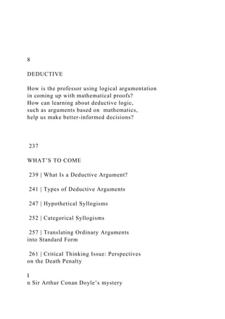 8
DEDUCTIVE
How is the professor using logical argumentation
in coming up with mathematical proofs?
How can learning about deductive logic,
such as arguments based on mathematics,
help us make better-informed decisions?
237
WHAT’S TO COME
239 | What Is a Deductive Argument?
241 | Types of Deductive Arguments
247 | Hypothetical Syllogisms
252 | Categorical Syllogisms
257 | Translating Ordinary Arguments
into Standard Form
261 | Critical Thinking Issue: Perspectives
on the Death Penalty
I
n Sir Arthur Conan Doyle’s mystery
 