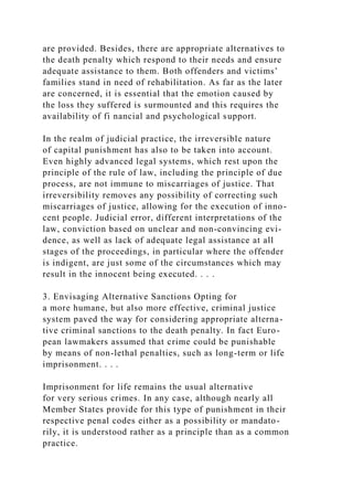 are provided. Besides, there are appropriate alternatives to
the death penalty which respond to their needs and ensure
adequate assistance to them. Both offenders and victims’
families stand in need of rehabilitation. As far as the later
are concerned, it is essential that the emotion caused by
the loss they suffered is surmounted and this requires the
availability of fi nancial and psychological support.
In the realm of judicial practice, the irreversible nature
of capital punishment has also to be taken into account.
Even highly advanced legal systems, which rest upon the
principle of the rule of law, including the principle of due
process, are not immune to miscarriages of justice. That
irreversibility removes any possibility of correcting such
miscarriages of justice, allowing for the execution of inno-
cent people. Judicial error, different interpretations of the
law, conviction based on unclear and non-convincing evi-
dence, as well as lack of adequate legal assistance at all
stages of the proceedings, in particular where the offender
is indigent, are just some of the circumstances which may
result in the innocent being executed. . . .
3. Envisaging Alternative Sanctions Opting for
a more humane, but also more effective, criminal justice
system paved the way for considering appropriate alterna-
tive criminal sanctions to the death penalty. In fact Euro-
pean lawmakers assumed that crime could be punishable
by means of non-lethal penalties, such as long-term or life
imprisonment. . . .
Imprisonment for life remains the usual alternative
for very serious crimes. In any case, although nearly all
Member States provide for this type of punishment in their
respective penal codes either as a possibility or mandato-
rily, it is understood rather as a principle than as a common
practice.
 