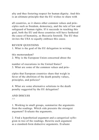 alty and thus fostering respect for human dignity. And this
is an ultimate principle that the EU wishes to share with
all countries, as it shares other common values and prin-
ciples such as freedom, democracy, and the rule of law and
safeguard of human rights. If it succeeds in reaching this
goal, both the EU and those countries will have furthered
the cause of humanity, as Beccaria foretold. The EU thus
invites the USA to equally embrace this cause.
REVIEW QUESTIONS
1. What is the goal of the EU delegation in writing
this memorandum?
2. Why is the European Union concerned about the
number of executions in the United States?
3. What are some of the common values and prin-
ciples that European countries share that weigh in
favor of the abolition of the death penalty values,
principles, and policies?
4. What are some alternative solutions to the death
penalty suggested by the EU delegation?
AND DISCUSS
>>
1. Working in small groups, summarize the arguments
from the readings. Which side presents the strongest
argument? Evaluate the arguments.
2. Find a hypothetical argument and a categorical syllo-
gism in two of the readings. Rewrite each argument
as a standard-form deductive arguments. Evaluate
 