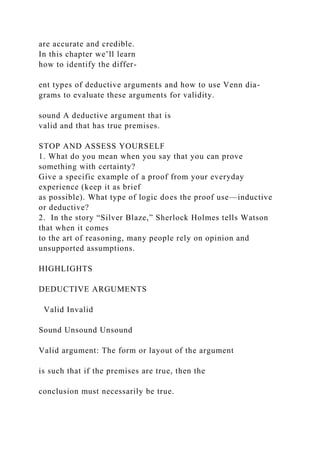 are accurate and credible.
In this chapter we’ll learn
how to identify the differ-
ent types of deductive arguments and how to use Venn dia-
grams to evaluate these arguments for validity.
sound A deductive argument that is
valid and that has true premises.
STOP AND ASSESS YOURSELF
1. What do you mean when you say that you can prove
something with certainty?
Give a specific example of a proof from your everyday
experience (keep it as brief
as possible). What type of logic does the proof use—inductive
or deductive?
2. In the story “Silver Blaze,” Sherlock Holmes tells Watson
that when it comes
to the art of reasoning, many people rely on opinion and
unsupported assumptions.
HIGHLIGHTS
DEDUCTIVE ARGUMENTS
Valid Invalid
Sound Unsound Unsound
Valid argument: The form or layout of the argument
is such that if the premises are true, then the
conclusion must necessarily be true.
 