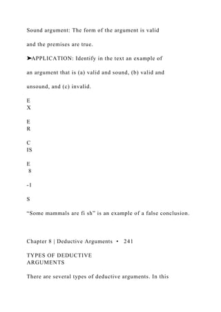 Sound argument: The form of the argument is valid
and the premises are true.
➤APPLICATION: Identify in the text an example of
an argument that is (a) valid and sound, (b) valid and
unsound, and (c) invalid.
E
X
E
R
C
IS
E
8
-1
S
“Some mammals are fi sh” is an example of a false conclusion.
Chapter 8 | Deductive Arguments • 241
TYPES OF DEDUCTIVE
ARGUMENTS
There are several types of deductive arguments. In this
 