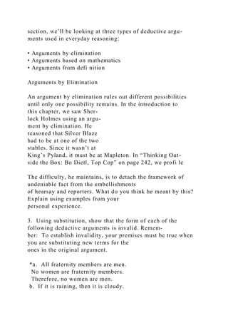 section, we’ll be looking at three types of deductive argu-
ments used in everyday reasoning:
• Arguments by elimination
• Arguments based on mathematics
• Arguments from defi nition
Arguments by Elimination
An argument by elimination rules out different possibilities
until only one possibility remains. In the introduction to
this chapter, we saw Sher-
lock Holmes using an argu-
ment by elimination. He
reasoned that Silver Blaze
had to be at one of the two
stables. Since it wasn’t at
King’s Pyland, it must be at Mapleton. In “Thinking Out-
side the Box: Bo Dietl, Top Cop” on page 242, we profi le
The difficulty, he maintains, is to detach the framework of
undeniable fact from the embellishments
of hearsay and reporters. What do you think he meant by this?
Explain using examples from your
personal experience.
3. Using substitution, show that the form of each of the
following deductive arguments is invalid. Remem-
ber: To establish invalidity, your premises must be true when
you are substituting new terms for the
ones in the original argument.
*a. All fraternity members are men.
No women are fraternity members.
Therefore, no women are men.
b. If it is raining, then it is cloudy.
 
