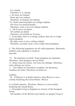 It is cloudy.
Therefore, it is raining.
c. No mice are humans.
Some mice are rodents.
Therefore, no humans are rodents.
*d. Some married people are college students.
All wives are married people.
Therefore, some wives are college students.
e. All fl owers are plants.
All orchids are plants.
Therefore, all orchids are fl owers.
f. If my baby sister is a college student, then she is a high
school graduate.
My baby sister is not a college student.
Therefore, my baby sister is not a high school graduate.
4. The following arguments are all valid arguments. Determine
whether each argument is sound or
unsound.
*a. No mammals are birds. Some penguins are mammals.
Therefore, some penguins are not birds.
b. Some twins are sisters. All twins are siblings. Therefore,
some siblings are sisters.
c. All students are dormitory residents. No dormitory
residents are birds. Therefore, no birds are
students.
*d. If Mexico is in South America, then Mexico is not a
country bordering the United States. Mexico
is in South America. Therefore, Mexico is a not country
bordering the United States.
e. All people living in England are citizens of the European
Union.
All members of the British royal family are people living in
 