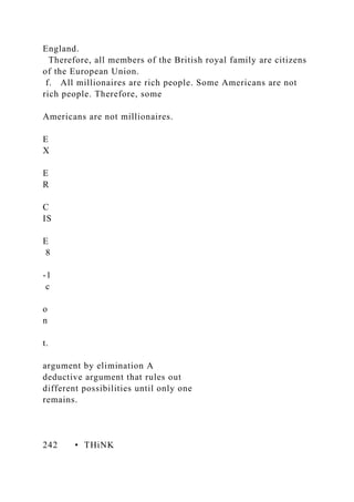 England.
Therefore, all members of the British royal family are citizens
of the European Union.
f. All millionaires are rich people. Some Americans are not
rich people. Therefore, some
Americans are not millionaires.
E
X
E
R
C
IS
E
8
-1
c
o
n
t.
argument by elimination A
deductive argument that rules out
different possibilities until only one
remains.
242 • THiNK
 