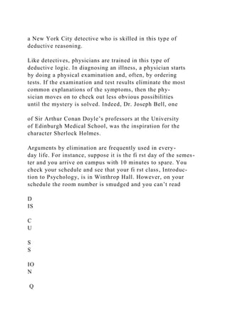 a New York City detective who is skilled in this type of
deductive reasoning.
Like detectives, physicians are trained in this type of
deductive logic. In diagnosing an illness, a physician starts
by doing a physical examination and, often, by ordering
tests. If the examination and test results eliminate the most
common explanations of the symptoms, then the phy-
sician moves on to check out less obvious possibilities
until the mystery is solved. Indeed, Dr. Joseph Bell, one
of Sir Arthur Conan Doyle’s professors at the University
of Edinburgh Medical School, was the inspiration for the
character Sherlock Holmes.
Arguments by elimination are frequently used in every-
day life. For instance, suppose it is the fi rst day of the semes-
ter and you arrive on campus with 10 minutes to spare. You
check your schedule and see that your fi rst class, Introduc-
tion to Psychology, is in Winthrop Hall. However, on your
schedule the room number is smudged and you can’t read
D
IS
C
U
S
S
IO
N
Q
 