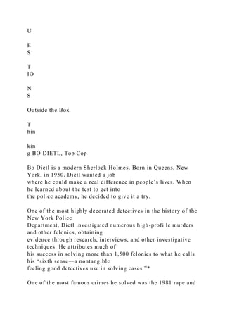 U
E
S
T
IO
N
S
Outside the Box
T
hin
kin
g BO DIETL, Top Cop
Bo Dietl is a modern Sherlock Holmes. Born in Queens, New
York, in 1950, Dietl wanted a job
where he could make a real difference in people’s lives. When
he learned about the test to get into
the police academy, he decided to give it a try.
One of the most highly decorated detectives in the history of the
New York Police
Department, Dietl investigated numerous high-profi le murders
and other felonies, obtaining
evidence through research, interviews, and other investigative
techniques. He attributes much of
his success in solving more than 1,500 felonies to what he calls
his “sixth sense—a nontangible
feeling good detectives use in solving cases.”*
One of the most famous crimes he solved was the 1981 rape and
 