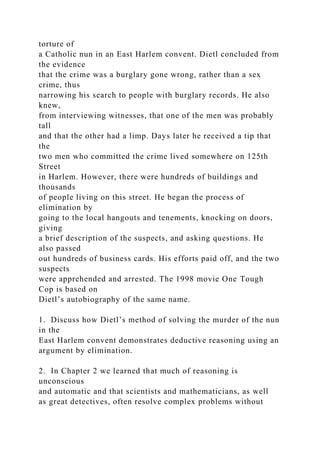 torture of
a Catholic nun in an East Harlem convent. Dietl concluded from
the evidence
that the crime was a burglary gone wrong, rather than a sex
crime, thus
narrowing his search to people with burglary records. He also
knew,
from interviewing witnesses, that one of the men was probably
tall
and that the other had a limp. Days later he received a tip that
the
two men who committed the crime lived somewhere on 125th
Street
in Harlem. However, there were hundreds of buildings and
thousands
of people living on this street. He began the process of
elimination by
going to the local hangouts and tenements, knocking on doors,
giving
a brief description of the suspects, and asking questions. He
also passed
out hundreds of business cards. His efforts paid off, and the two
suspects
were apprehended and arrested. The 1998 movie One Tough
Cop is based on
Dietl’s autobiography of the same name.
1. Discuss how Dietl’s method of solving the murder of the nun
in the
East Harlem convent demonstrates deductive reasoning using an
argument by elimination.
2. In Chapter 2 we learned that much of reasoning is
unconscious
and automatic and that scientists and mathematicians, as well
as great detectives, often resolve complex problems without
 