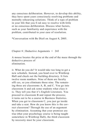any conscious deliberation. However, to develop this ability,
they have spent years consciously resolving problems and
mentally rehearsing solutions. Think of a type of problem
in your life that you fi nd easy to resolve with little
or no conscious deliberation. Discuss what factors,
such as your familiarity and experience with the
problem, contributed to your ease of resolution.
*Conversation with Bo Dietl on August 8, 2005.
Chapter 8 | Deductive Arguments • 243
A mouse locates the prize at the end of the maze through the
deductive process of
elimination.
it. What do you do? It would take too long to get a
new schedule. Instead, you head over to Winthrop
Hall and check out the building directory. It lists
twelve room numbers. Nine of them are faculty
offi ces, so you eliminate those nine. The remain-
ing three are classrooms A, B, and C. You go into
classroom A and ask some students what class it
is. They tell you that it’s English Literature. You
proceed to classroom B and repeat the process;
it turns out to be a course in Business Statistics.
When you get to classroom C, you just go inside
and take a seat. How do you know this is the cor-
rect classroom? Through the use of an argument
by elimination. Assuming that your premises are
true (that your psychology course is being taught
somewhere in Winthrop Hall), the third classroom
by necessity must be your classroom.
 