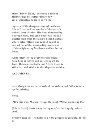 story “Silver Blaze,” detective Sherlock
Holmes uses his extraordinary pow-
ers of deductive logic to solve the
mystery of the disappearance of racehorse
Silver Blaze and the murder of the horse’s
trainer, John Straker. His head shattered by
a savage blow, Straker’s body was found a
quarter mile from the King’s Pyland stables
where Silver Blaze was kept. A search is
carried out of the surrounding moors and
of the neighboring Mapleton stables for the
horse.
After interviewing everyone who might
have been involved and collecting all the
facts, Holmes concludes that Silver Blaze is
still alive and hidden in the Mapleton stables,
ARGUMENTS
even though the earlier search of the stables had failed to turn
up the missing
horse.
“It’s this way, Watson,” [says Holmes]. “Now, supposing that
[Silver Blaze] broke away during or after the tragedy, where
could
he have gone to? The horse is a very gregarious creature. If left
to
 