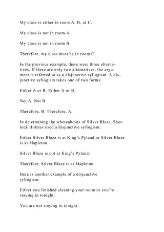 My class is either in room A, B, or C.
My class is not in room A.
My class is not in room B.
Therefore, my class must be in room C.
In the previous example, there were three alterna-
tives. If there are only two alternatives, the argu-
ment is referred to as a disjunctive syllogism. A dis-
junctive syllogism takes one of two forms:
Either A or B. Either A or B.
Not A. Not B.
Therefore, B. Therefore, A.
In determining the whereabouts of Silver Blaze, Sher-
lock Holmes used a disjunctive syllogism:
Either Silver Blaze is at King’s Pyland or Silver Blaze
is at Mapleton.
Silver Blaze is not at King’s Pyland.
Therefore, Silver Blaze is at Mapleton.
Here is another example of a disjunctive
syllogism:
Either you finished cleaning your room or you’re
staying in tonight.
You are not staying in tonight.
 
