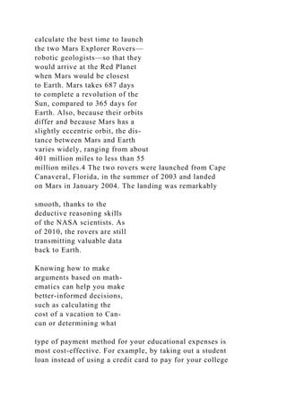 calculate the best time to launch
the two Mars Explorer Rovers—
robotic geologists—so that they
would arrive at the Red Planet
when Mars would be closest
to Earth. Mars takes 687 days
to complete a revolution of the
Sun, compared to 365 days for
Earth. Also, because their orbits
differ and because Mars has a
slightly eccentric orbit, the dis-
tance between Mars and Earth
varies widely, ranging from about
401 million miles to less than 55
million miles.4 The two rovers were launched from Cape
Canaveral, Florida, in the summer of 2003 and landed
on Mars in January 2004. The landing was remarkably
smooth, thanks to the
deductive reasoning skills
of the NASA scientists. As
of 2010, the rovers are still
transmitting valuable data
back to Earth.
Knowing how to make
arguments based on math-
ematics can help you make
better-informed decisions,
such as calculating the
cost of a vacation to Can-
cun or determining what
type of payment method for your educational expenses is
most cost-effective. For example, by taking out a student
loan instead of using a credit card to pay for your college
 