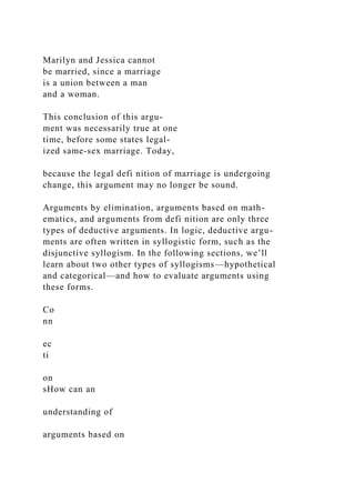 Marilyn and Jessica cannot
be married, since a marriage
is a union between a man
and a woman.
This conclusion of this argu-
ment was necessarily true at one
time, before some states legal-
ized same-sex marriage. Today,
because the legal defi nition of marriage is undergoing
change, this argument may no longer be sound.
Arguments by elimination, arguments based on math-
ematics, and arguments from defi nition are only three
types of deductive arguments. In logic, deductive argu-
ments are often written in syllogistic form, such as the
disjunctive syllogism. In the following sections, we’ll
learn about two other types of syllogisms—hypothetical
and categorical—and how to evaluate arguments using
these forms.
Co
nn
ec
ti
on
sHow can an
understanding of
arguments based on
 