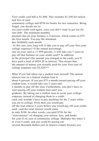 Your credit card bill is $1,900. This includes $1,350 for tuition
and fees at your
community college and $550 for books for two semesters. Being
frugal, you decide not to
use your credit card again, since you don’t want to get too far
into debt. The minimum monthly
payment due on your balance is 4 percent, which comes to $75
the first month. You pay the minimum
due faithfully each month.
At this rate, how long will it take you to pay off your first-year
college expenses? If the annual percentage
rate on your card is 17.999 percent, it will take you 7 years to
pay off that balance on your credit card!* In addition
to the principal (the amount you charged to the card), you’ll
have paid a total of $924.29 in interest. This means that
the amount of money you actually paid for your first year of
college expenses was $2,824!**
What if you had taken out a student loan instead? The annual
interest rate on a federal student loan is
about 8 percent. If you put $75 a month toward paying off your
student loan, it would take you 2 years and
4 months to pay off the loan. Furthermore, you don’t have to
start paying off your student loan until you
graduate. By taking out a student loan to cover your college
expenses instead of charging them to a credit
card, you wouldn’t have to pay anything for the 2 years while
you are in college. Even then you would pay
off the loan almost 3 years before you would pay off your credit
card—and the total interest would come
to only $188. In other words, you paid $736 for the
“convenience” of charging your tuition, fees, and books
for your fi rst year at community college. Multiply this times 2
or even 4 years, and you could be paying out
several thousand dollars just in interest simply because you
 