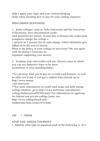 didn’t apply your logic and your critical-thinking
skills when deciding how to pay for your college expenses.
DISCUSSION QUESTIONS
1. Some colleges, such as Tufts University and the University
of Kentucky, have discontinued credit-
card payments for tuition. In part this is because the credit-card
companies charge the college a
1 percent to 2 percent fee on each charge, which ultimately gets
added on to the cost of tuition.
What is the policy at your college or university? Do you agree
with the policy? Construct an
argument supporting your answer.
2. Examine your own credit-card use. Discuss ways in which
you can use deductive logic to be more
economical in your spending habits.
*To calculate what you’ll pay on a credit-card balance, as well
as what you’ll pay if you get a student loan instead, go to
http://www.money
.cnn.com/tools
**For more information on credit card usage and debt among
college students, go to http://www.nelliemae.com/aboutus/
collegestudentswise052505.html. For information on applying
for federal and private college loans, see
http://www.collegeboard.com/
student/pay/loan-center/414.html.
246 • THiNK
STOP AND ASSESS YOURSELF
1. Identify what type of argument each of the following is. If it
 