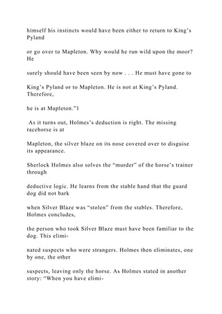 himself his instincts would have been either to return to King’s
Pyland
or go over to Mapleton. Why would he run wild upon the moor?
He
surely should have been seen by now . . . He must have gone to
King’s Pyland or to Mapleton. He is not at King’s Pyland.
Therefore,
he is at Mapleton.”1
As it turns out, Holmes’s deduction is right. The missing
racehorse is at
Mapleton, the silver blaze on its nose covered over to disguise
its appearance.
Sherlock Holmes also solves the “murder” of the horse’s trainer
through
deductive logic. He learns from the stable hand that the guard
dog did not bark
when Silver Blaze was “stolen” from the stables. Therefore,
Holmes concludes,
the person who took Silver Blaze must have been familiar to the
dog. This elimi-
nated suspects who were strangers. Holmes then eliminates, one
by one, the other
suspects, leaving only the horse. As Holmes stated in another
story: “When you have elimi-
 