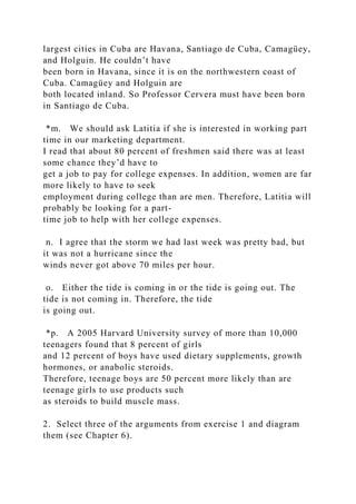 largest cities in Cuba are Havana, Santiago de Cuba, Camagüey,
and Holguin. He couldn’t have
been born in Havana, since it is on the northwestern coast of
Cuba. Camagüey and Holguin are
both located inland. So Professor Cervera must have been born
in Santiago de Cuba.
*m. We should ask Latitia if she is interested in working part
time in our marketing department.
I read that about 80 percent of freshmen said there was at least
some chance they’d have to
get a job to pay for college expenses. In addition, women are far
more likely to have to seek
employment during college than are men. Therefore, Latitia will
probably be looking for a part-
time job to help with her college expenses.
n. I agree that the storm we had last week was pretty bad, but
it was not a hurricane since the
winds never got above 70 miles per hour.
o. Either the tide is coming in or the tide is going out. The
tide is not coming in. Therefore, the tide
is going out.
*p. A 2005 Harvard University survey of more than 10,000
teenagers found that 8 percent of girls
and 12 percent of boys have used dietary supplements, growth
hormones, or anabolic steroids.
Therefore, teenage boys are 50 percent more likely than are
teenage girls to use products such
as steroids to build muscle mass.
2. Select three of the arguments from exercise 1 and diagram
them (see Chapter 6).
 