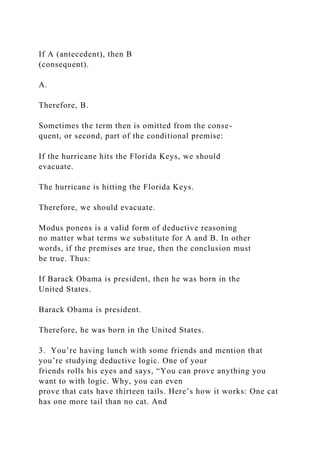 If A (antecedent), then B
(consequent).
A.
Therefore, B.
Sometimes the term then is omitted from the conse-
quent, or second, part of the conditional premise:
If the hurricane hits the Florida Keys, we should
evacuate.
The hurricane is hitting the Florida Keys.
Therefore, we should evacuate.
Modus ponens is a valid form of deductive reasoning
no matter what terms we substitute for A and B. In other
words, if the premises are true, then the conclusion must
be true. Thus:
If Barack Obama is president, then he was born in the
United States.
Barack Obama is president.
Therefore, he was born in the United States.
3. You’re having lunch with some friends and mention that
you’re studying deductive logic. One of your
friends rolls his eyes and says, “You can prove anything you
want to with logic. Why, you can even
prove that cats have thirteen tails. Here’s how it works: One cat
has one more tail than no cat. And
 