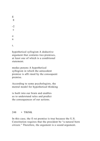 E
8
-2
c
o
n
t.
hypothetical syllogism A deductive
argument that contains two premises,
at least one of which is a conditional
statement.
modus ponens A hypothetical
syllogism in which the antecedent
premise is affi rmed by the consequent
premise.
According to some psychologists, the
mental model for hypothetical thinking
is built into our brain and enables
us to understand rules and predict
the consequences of our actions.
248 • THiNK
In this case, the fi rst premise is true because the U.S.
Constitution requires that the president be “a natural born
citizen.” Therefore, the argument is a sound argument.
 