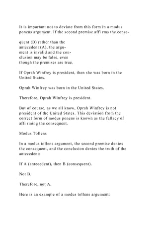 It is important not to deviate from this form in a modus
ponens argument. If the second premise affi rms the conse-
quent (B) rather than the
antecedent (A), the argu-
ment is invalid and the con-
clusion may be false, even
though the premises are true.
If Oprah Winfrey is president, then she was born in the
United States.
Oprah Winfrey was born in the United States.
Therefore, Oprah Winfrey is president.
But of course, as we all know, Oprah Winfrey is not
president of the United States. This deviation from the
correct form of modus ponens is known as the fallacy of
affi rming the consequent.
Modus Tollens
In a modus tollens argument, the second premise denies
the consequent, and the conclusion denies the truth of the
antecedent:
If A (antecedent), then B (consequent).
Not B.
Therefore, not A.
Here is an example of a modus tollens argument:
 