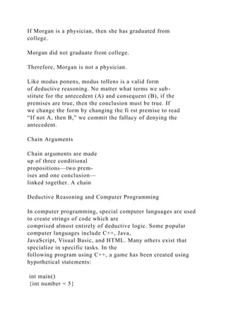 If Morgan is a physician, then she has graduated from
college.
Morgan did not graduate from college.
Therefore, Morgan is not a physician.
Like modus ponens, modus tollens is a valid form
of deductive reasoning. No matter what terms we sub-
stitute for the antecedent (A) and consequent (B), if the
premises are true, then the conclusion must be true. If
we change the form by changing the fi rst premise to read
“If not A, then B,” we commit the fallacy of denying the
antecedent.
Chain Arguments
Chain arguments are made
up of three conditional
propositions—two prem-
ises and one conclusion—
linked together. A chain
Deductive Reasoning and Computer Programming
In computer programming, special computer languages are used
to create strings of code which are
comprised almost entirely of deductive logic. Some popular
computer languages include C++, Java,
JavaScript, Visual Basic, and HTML. Many others exist that
specialize in specific tasks. In the
following program using C++, a game has been created using
hypothetical statements:
int main()
{int number = 5}
 