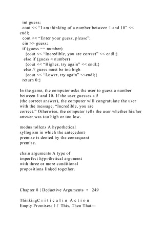 int guess;
cout << “I am thinking of a number between 1 and 10” <<
endl;
cout << “Enter your guess, please”;
cin >> guess;
if (guess == number)
{cout << “Incredible, you are correct” << endl;}
else if (guess < number)
{cout << “Higher, try again” << endl;}
else // guess must be too high
{cout << “Lower, try again” <<endl;}
return 0:}
In the game, the computer asks the user to guess a number
between 1 and 10. If the user guesses a 5
(the correct answer), the computer will congratulate the user
with the message, “Incredible, you are
correct.” Otherwise, the computer tells the user whether his/her
answer was too high or too low.
modus tollens A hypothetical
syllogism in which the antecedent
premise is denied by the consequent
premise.
chain arguments A type of
imperfect hypothetical argument
with three or more conditional
propositions linked together.
Chapter 8 | Deductive Arguments • 249
ThinkingC r i t i c a l i n A c t i o n
Empty Promises: I f This, Then That—
 