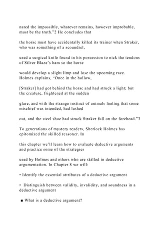 nated the impossible, whatever remains, however improbable,
must be the truth.”2 He concludes that
the horse must have accidentally killed its trainer when Straker,
who was something of a scoundrel,
used a surgical knife found in his possession to nick the tendons
of Silver Blaze’s ham so the horse
would develop a slight limp and lose the upcoming race.
Holmes explains, “Once in the hollow,
[Straker] had got behind the horse and had struck a light; but
the creature, frightened at the sudden
glare, and with the strange instinct of animals feeling that some
mischief was intended, had lashed
out, and the steel shoe had struck Straker full on the forehead.”3
To generations of mystery readers, Sherlock Holmes has
epitomized the skilled reasoner. In
this chapter we’ll learn how to evaluate deductive arguments
and practice some of the strategies
used by Holmes and others who are skilled in deductive
argumentation. In Chapter 8 we will:
• Identify the essential attributes of a deductive argument
• Distinguish between validity, invalidity, and soundness in a
deductive argument
■ What is a deductive argument?
 