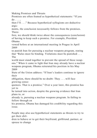 Making Promises and Threats
Promises are often framed as hypothetical statements: “If you
do . . . ,
then I’ll . . .” Because hypothetical syllogisms are deductive
argu-
ments, the conclusion necessarily follows from the premises.
There-
fore, we should think twice about the consequences (conclusion)
of having to keep such a promise. For example, President
Obama
vowed before at an international meeting in Prague in April
2009
to punish Iran for pursuing a nuclear weapons program, stating
that “Rules must be binding. Violations must be punished . . .
The
world must stand together to prevent the spread of these weap-
ons.” When it came to light that Iran may already have a nuclear
weapons program, Obama reiterated his position in his May
2009
State of the Union address: “If Iran’s leaders continue to ignore
their
obligation, there should be no doubt: They . . . will face
growing conse-
quences. That is a promise.” Over a year later, this promise has
yet to
be turned into action, despite the growing evidence that Iran
plans to, or
already is, pursuing a nuclear weapons program. In failing to
follow through on
his promise, Obama has damaged his credibility regarding this
issue.
People may also use hypothetical statements as threats to try to
get their chil-
dren to behave or to get their boyfriend, girlfriend, partner, or
spouse to change
 