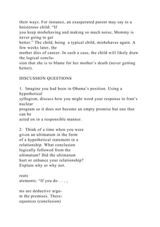 their ways. For instance, an exasperated parent may say to a
boisterous child: “If
you keep misbehaving and making so much noise, Mommy is
never going to get
better.” The child, being a typical child, misbehaves again. A
few weeks later, the
mother dies of cancer. In such a case, the child will likely draw
the logical conclu-
sion that she is to blame for her mother’s death (never getting
better).
DISCUSSION QUESTIONS
1. Imagine you had been in Obama’s position. Using a
hypothetical
syllogism, discuss how you might word your response to Iran’s
nuclear
program so it does not become an empty promise but one that
can be
acted on in a responsible manner.
2. Think of a time when you were
given an ultimatum in the form
of a hypothetical statement in a
relationship. What conclusion
logically followed from the
ultimatum? Did the ultimatum
hurt or enhance your relationship?
Explain why or why not.
reats
atements: “If you do . . . ,
ms are deductive argu-
m the premises. There-
equences (conclusion)
 